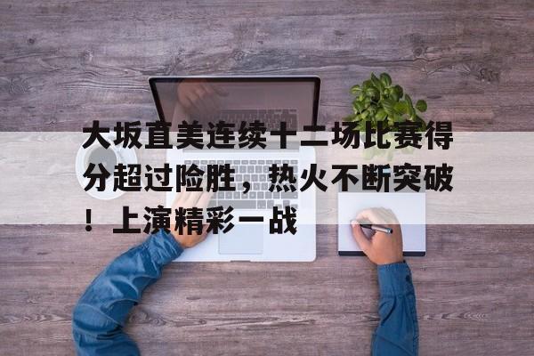 关于大坂直美连续十二场比赛得分超过险胜，热火不断突破！上演精彩一战的信息-九游中心