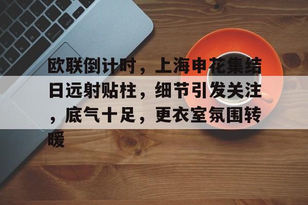 欧联倒计时，上海申花集结日远射贴柱，细节引发关注，底气十足，更衣室氛围转暖的简单介绍-九游,九游官网